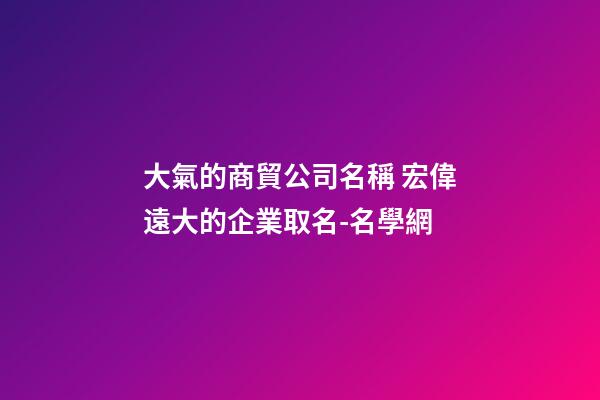 大氣的商貿公司名稱 宏偉遠大的企業取名-名學網-第1張-公司起名-玄機派